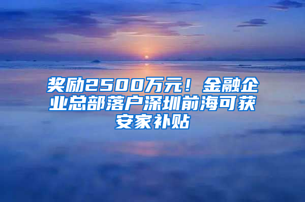 奖励2500万元！金融企业总部落户深圳前海可获安家补贴