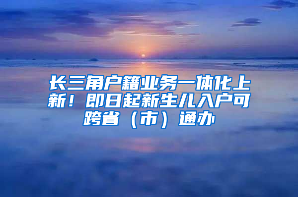 长三角户籍业务一体化上新！即日起新生儿入户可跨省（市）通办