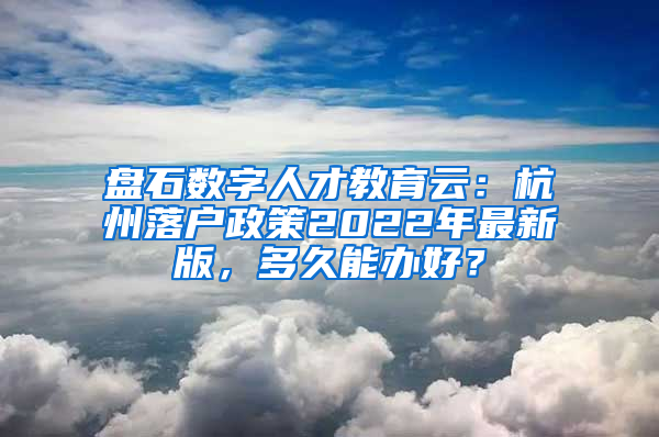 盘石数字人才教育云：杭州落户政策2022年最新版，多久能办好？