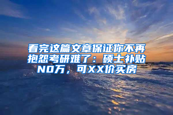 看完这篇文章保证你不再抱怨考研难了：硕士补贴N0万，可XX价买房