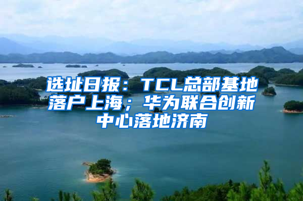 选址日报：TCL总部基地落户上海；华为联合创新中心落地济南