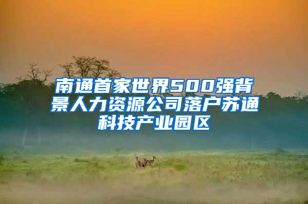 南通首家世界500强背景人力资源公司落户苏通科技产业园区