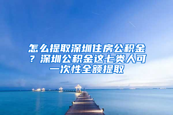 怎么提取深圳住房公积金？深圳公积金这七类人可一次性全额提取