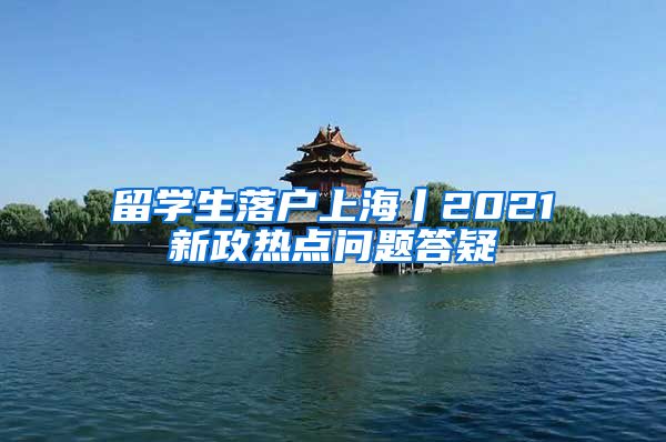 留学生落户上海丨2021新政热点问题答疑