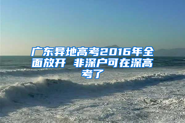 广东异地高考2016年全面放开 非深户可在深高考了