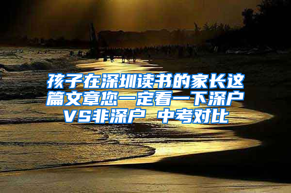 孩子在深圳读书的家长这篇文章您一定看一下深户VS非深户 中考对比