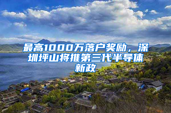 最高1000万落户奖励，深圳坪山将推第三代半导体新政