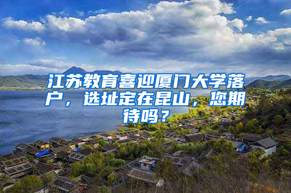 江苏教育喜迎厦门大学落户，选址定在昆山，您期待吗？