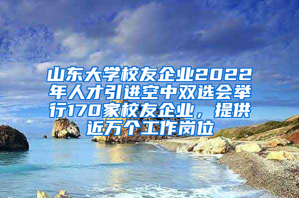 山东大学校友企业2022年人才引进空中双选会举行170家校友企业，提供近万个工作岗位