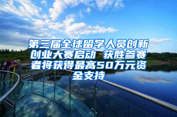 第三届全球留学人员创新创业大赛启动 获胜参赛者将获得最高50万元资金支持