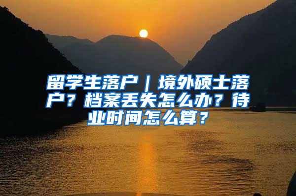 留学生落户｜境外硕士落户？档案丢失怎么办？待业时间怎么算？