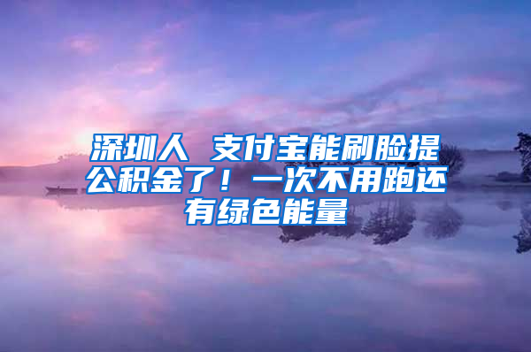 深圳人 支付宝能刷脸提公积金了！一次不用跑还有绿色能量