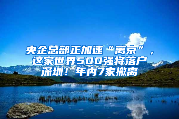 央企总部正加速“离京”，这家世界500强将落户深圳！年内7家撤离