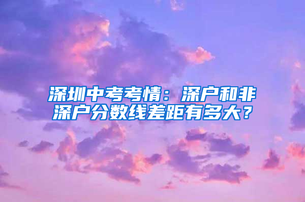 深圳中考考情：深户和非深户分数线差距有多大？