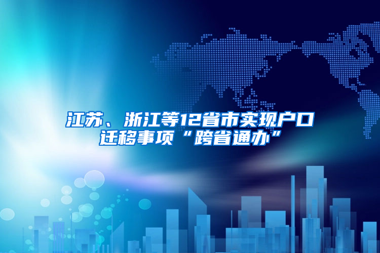 江苏、浙江等12省市实现户口迁移事项“跨省通办”