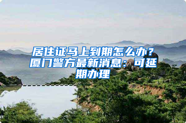 居住证马上到期怎么办？厦门警方最新消息：可延期办理