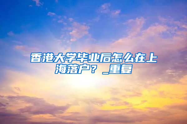 香港大学毕业后怎么在上海落户？_重复