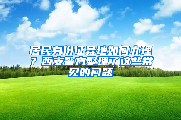 居民身份证异地如何办理？西安警方整理了这些常见的问题