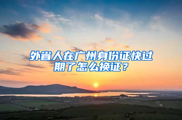 外省人在广州身份证快过期了怎么换证？