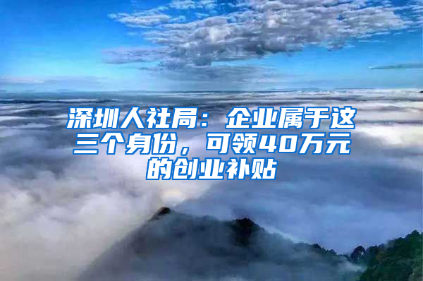 深圳人社局：企业属于这三个身份，可领40万元的创业补贴