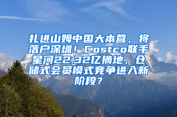 扎进山姆中国大本营，将落户深圳！Costco联手星河22.32亿摘地，仓储式会员模式竞争进入新阶段？