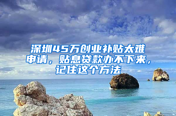 深圳45万创业补贴太难申请，贴息贷款办不下来，记住这个方法