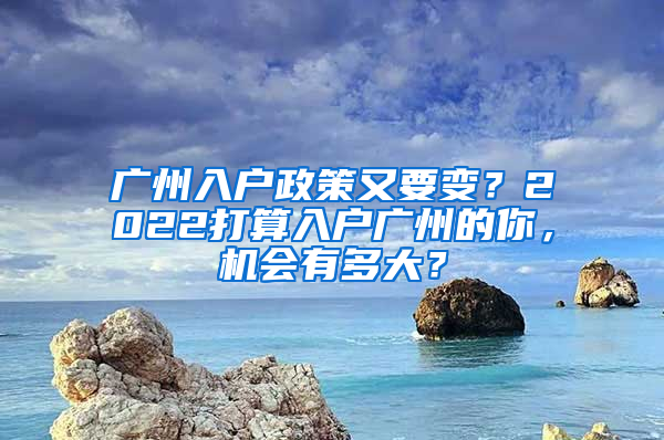 广州入户政策又要变？2022打算入户广州的你，机会有多大？