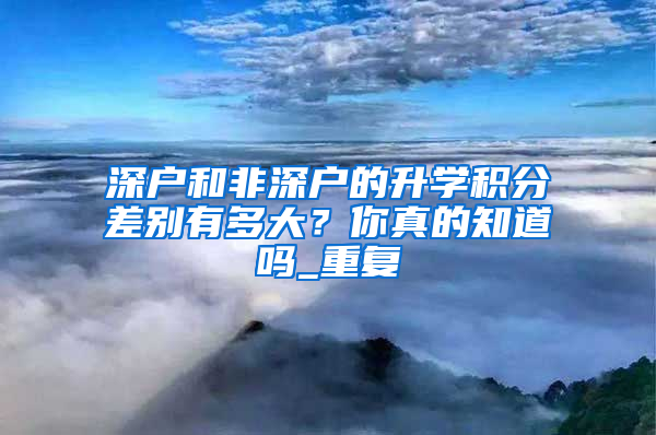 深户和非深户的升学积分差别有多大？你真的知道吗_重复