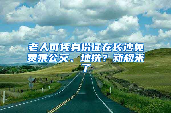 老人可凭身份证在长沙免费乘公交、地铁？新规来了