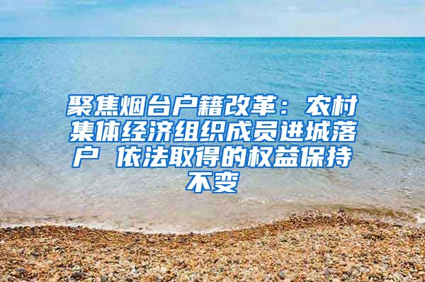 聚焦烟台户籍改革：农村集体经济组织成员进城落户 依法取得的权益保持不变