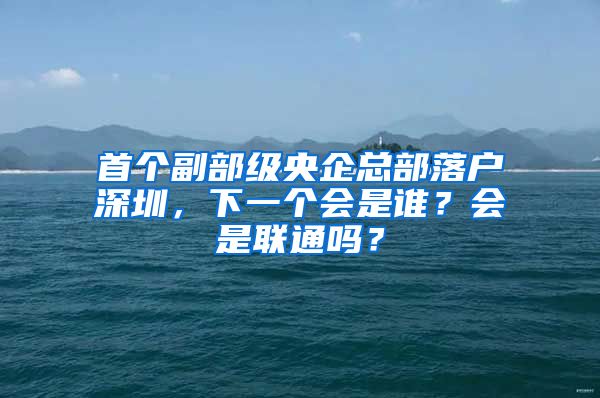 首个副部级央企总部落户深圳，下一个会是谁？会是联通吗？