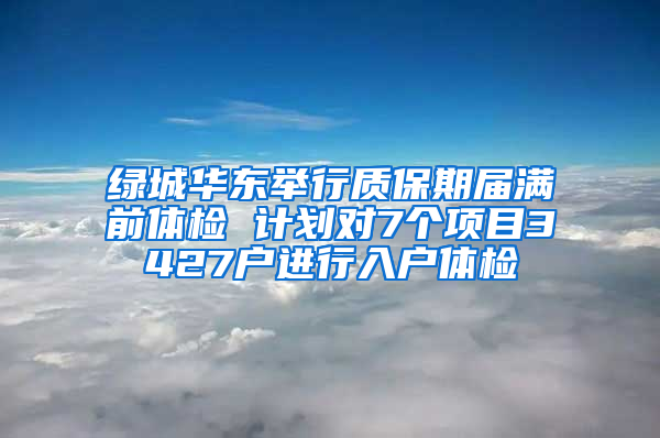 绿城华东举行质保期届满前体检 计划对7个项目3427户进行入户体检