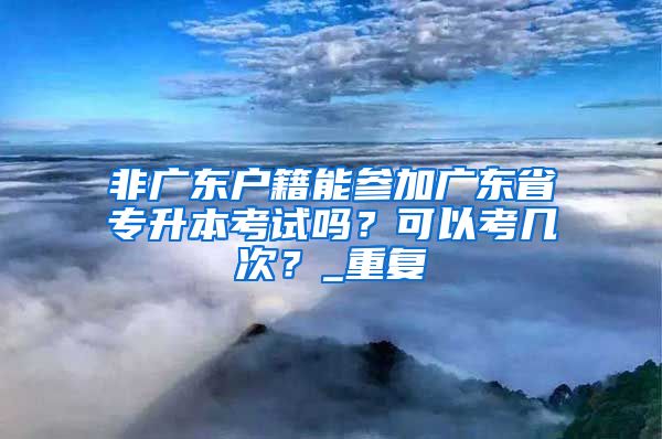 非广东户籍能参加广东省专升本考试吗？可以考几次？_重复