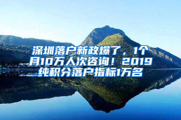 深圳落户新政爆了，1个月10万人次咨询！2019纯积分落户指标1万名