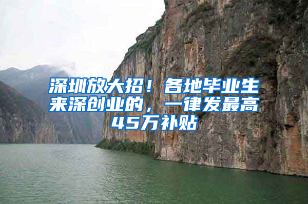 深圳放大招！各地毕业生来深创业的，一律发最高45万补贴