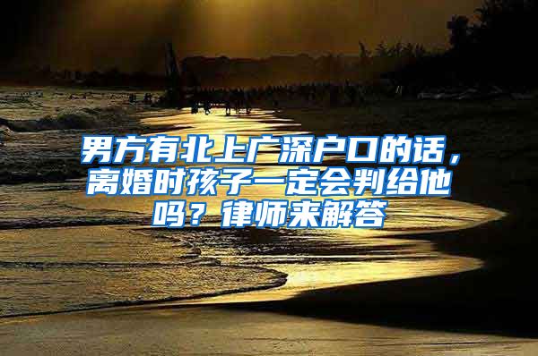 男方有北上广深户口的话，离婚时孩子一定会判给他吗？律师来解答