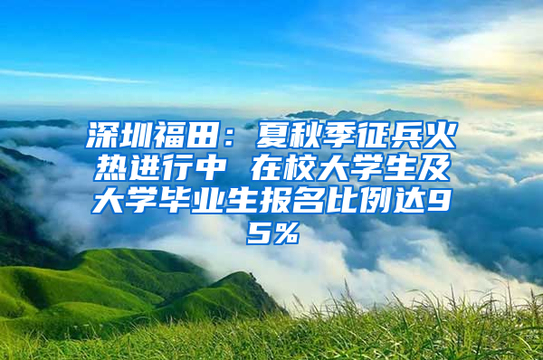 深圳福田：夏秋季征兵火热进行中 在校大学生及大学毕业生报名比例达95%