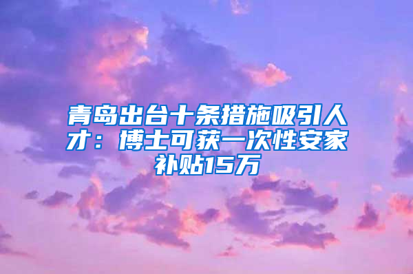 青岛出台十条措施吸引人才：博士可获一次性安家补贴15万