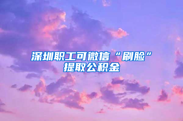 深圳职工可微信“刷脸”提取公积金