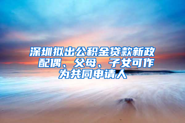 深圳拟出公积金贷款新政 配偶、父母、子女可作为共同申请人