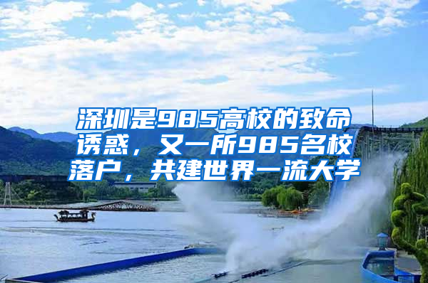 深圳是985高校的致命诱惑，又一所985名校落户，共建世界一流大学