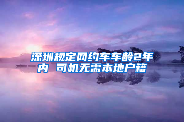 深圳规定网约车车龄2年内 司机无需本地户籍