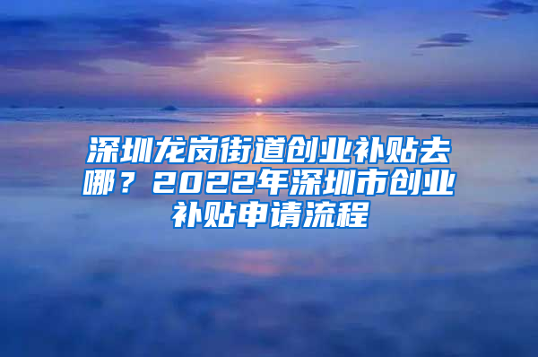 深圳龙岗街道创业补贴去哪？2022年深圳市创业补贴申请流程