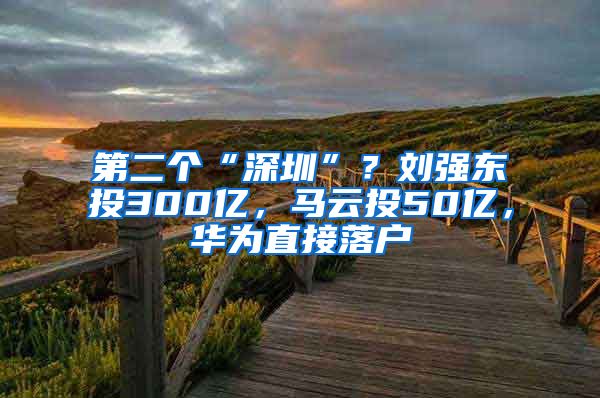 第二个“深圳”？刘强东投300亿，马云投50亿，华为直接落户