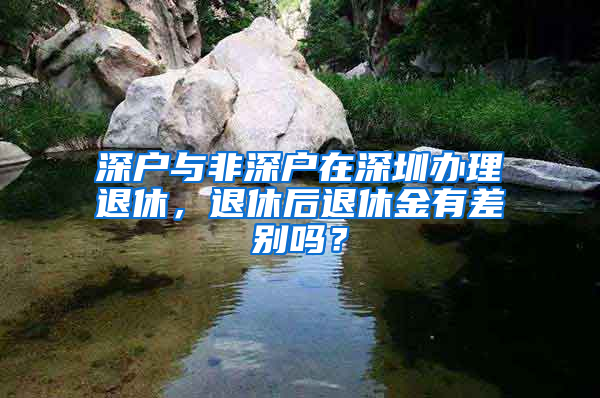 深户与非深户在深圳办理退休，退休后退休金有差别吗？