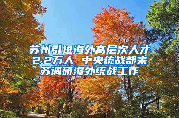 苏州引进海外高层次人才2.2万人 中央统战部来苏调研海外统战工作