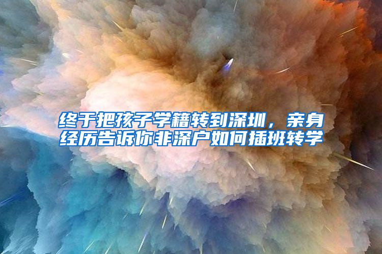 终于把孩子学籍转到深圳，亲身经历告诉你非深户如何插班转学