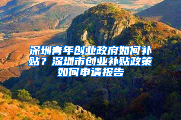 深圳青年创业政府如何补贴？深圳市创业补贴政策如何申请报告