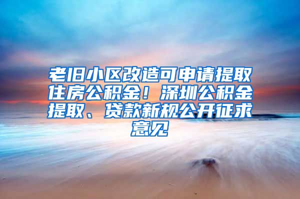 老旧小区改造可申请提取住房公积金！深圳公积金提取、贷款新规公开征求意见