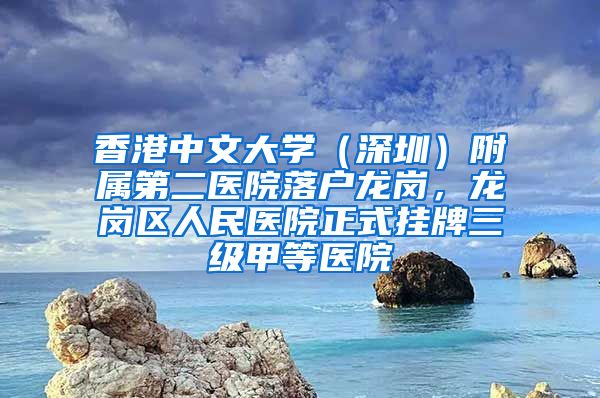 香港中文大学（深圳）附属第二医院落户龙岗，龙岗区人民医院正式挂牌三级甲等医院